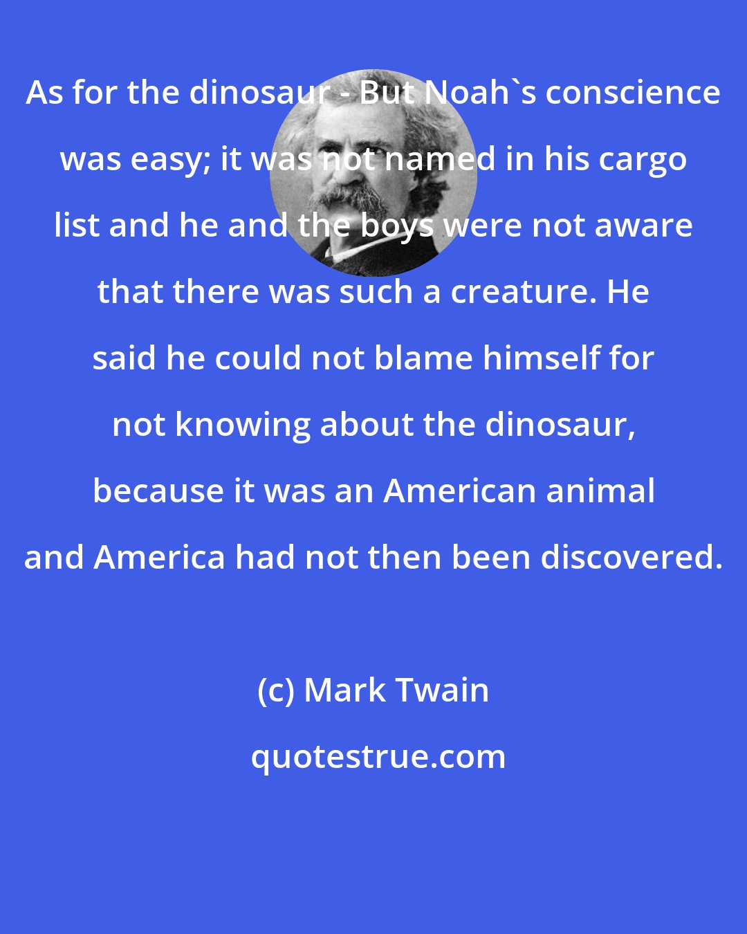 Mark Twain: As for the dinosaur - But Noah's conscience was easy; it was not named in his cargo list and he and the boys were not aware that there was such a creature. He said he could not blame himself for not knowing about the dinosaur, because it was an American animal and America had not then been discovered.