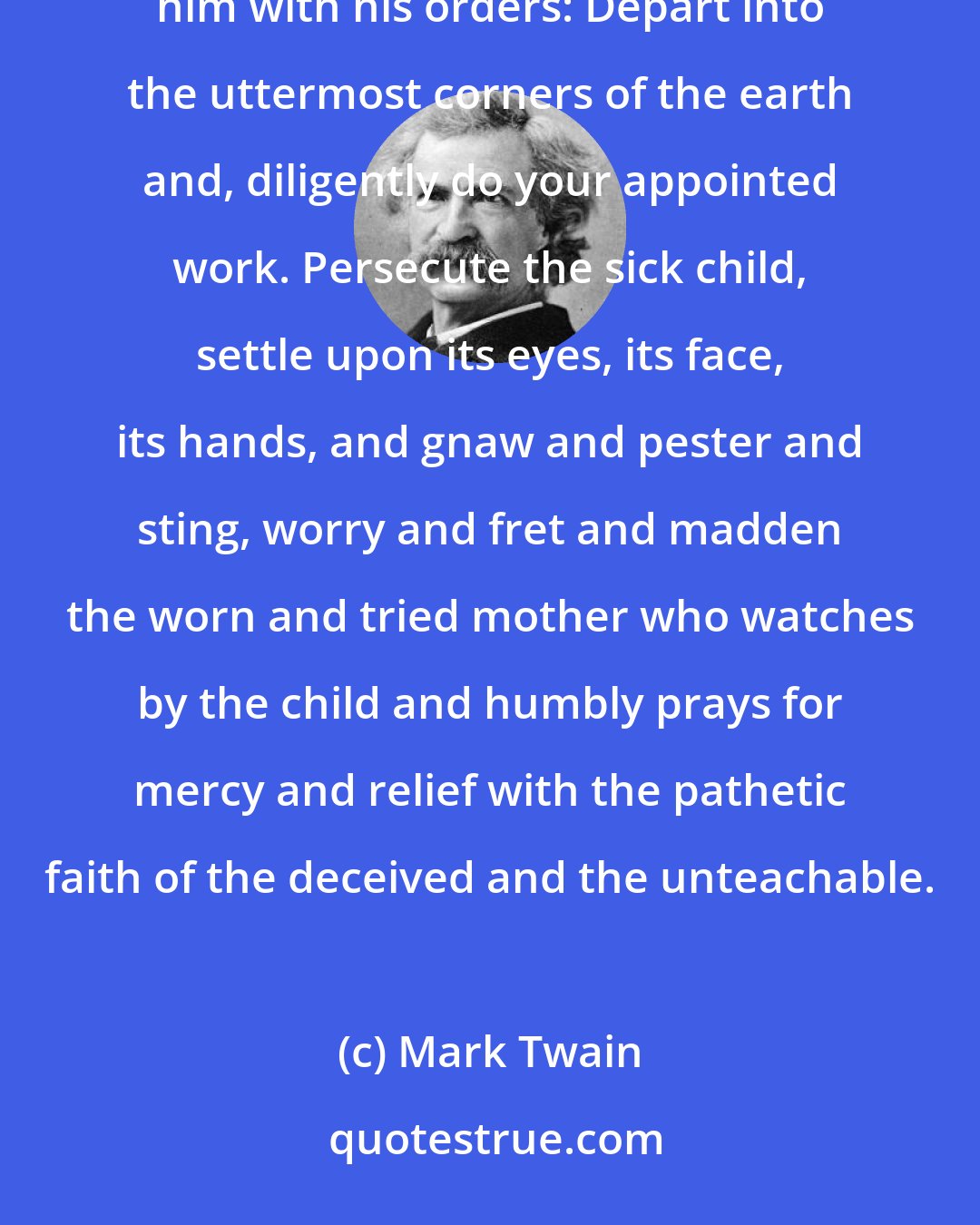 Mark Twain: If we could imagine such a man, that is a man who could invent the fly and send him out on his mission and furnish him with his orders: Depart into the uttermost corners of the earth and, diligently do your appointed work. Persecute the sick child, settle upon its eyes, its face, its hands, and gnaw and pester and sting, worry and fret and madden the worn and tried mother who watches by the child and humbly prays for mercy and relief with the pathetic faith of the deceived and the unteachable.