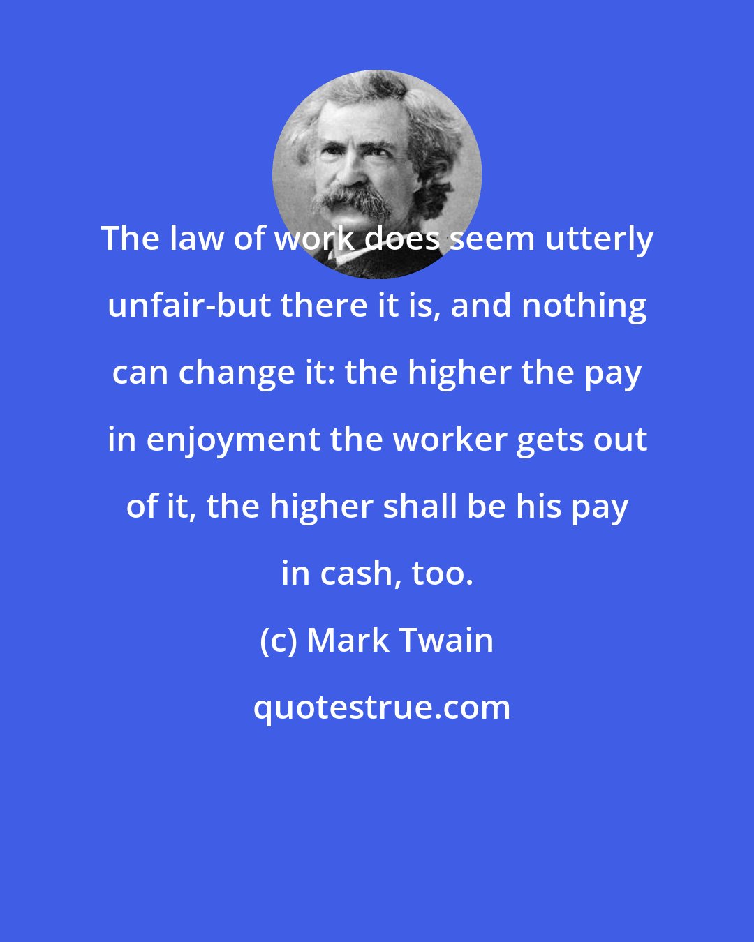 Mark Twain: The law of work does seem utterly unfair-but there it is, and nothing can change it: the higher the pay in enjoyment the worker gets out of it, the higher shall be his pay in cash, too.