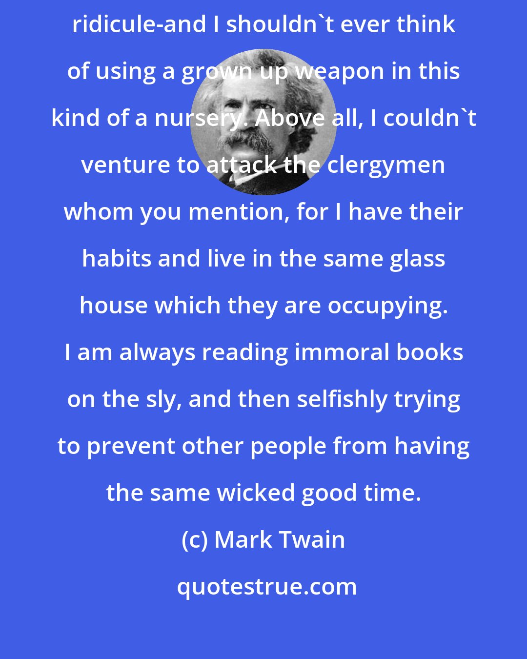 Mark Twain: There's nobody for me to attack in this matter even with soft and gentle ridicule-and I shouldn't ever think of using a grown up weapon in this kind of a nursery. Above all, I couldn't venture to attack the clergymen whom you mention, for I have their habits and live in the same glass house which they are occupying. I am always reading immoral books on the sly, and then selfishly trying to prevent other people from having the same wicked good time.