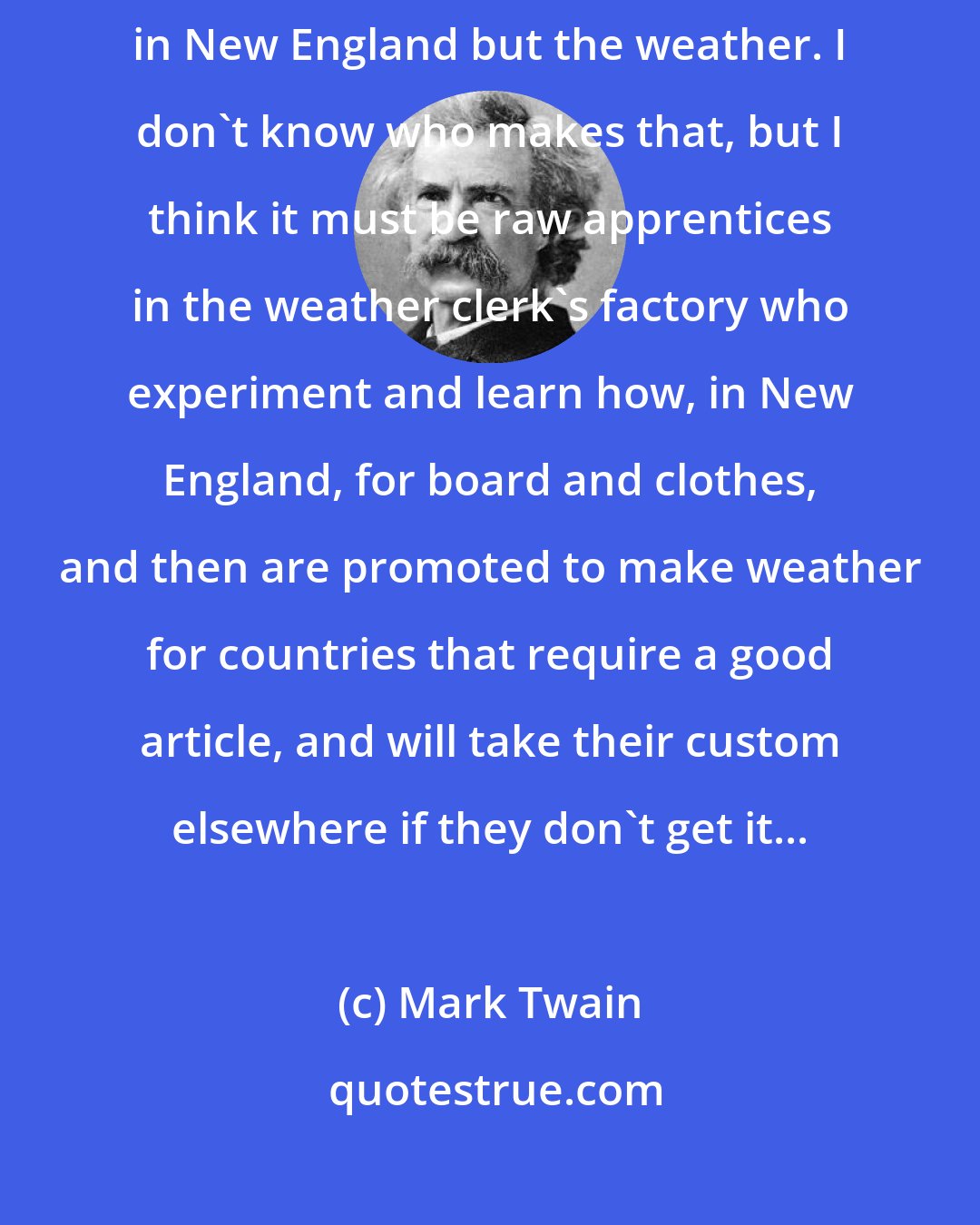 Mark Twain: I reverently believe that the Maker who made us all makes everything in New England but the weather. I don't know who makes that, but I think it must be raw apprentices in the weather clerk's factory who experiment and learn how, in New England, for board and clothes, and then are promoted to make weather for countries that require a good article, and will take their custom elsewhere if they don't get it...