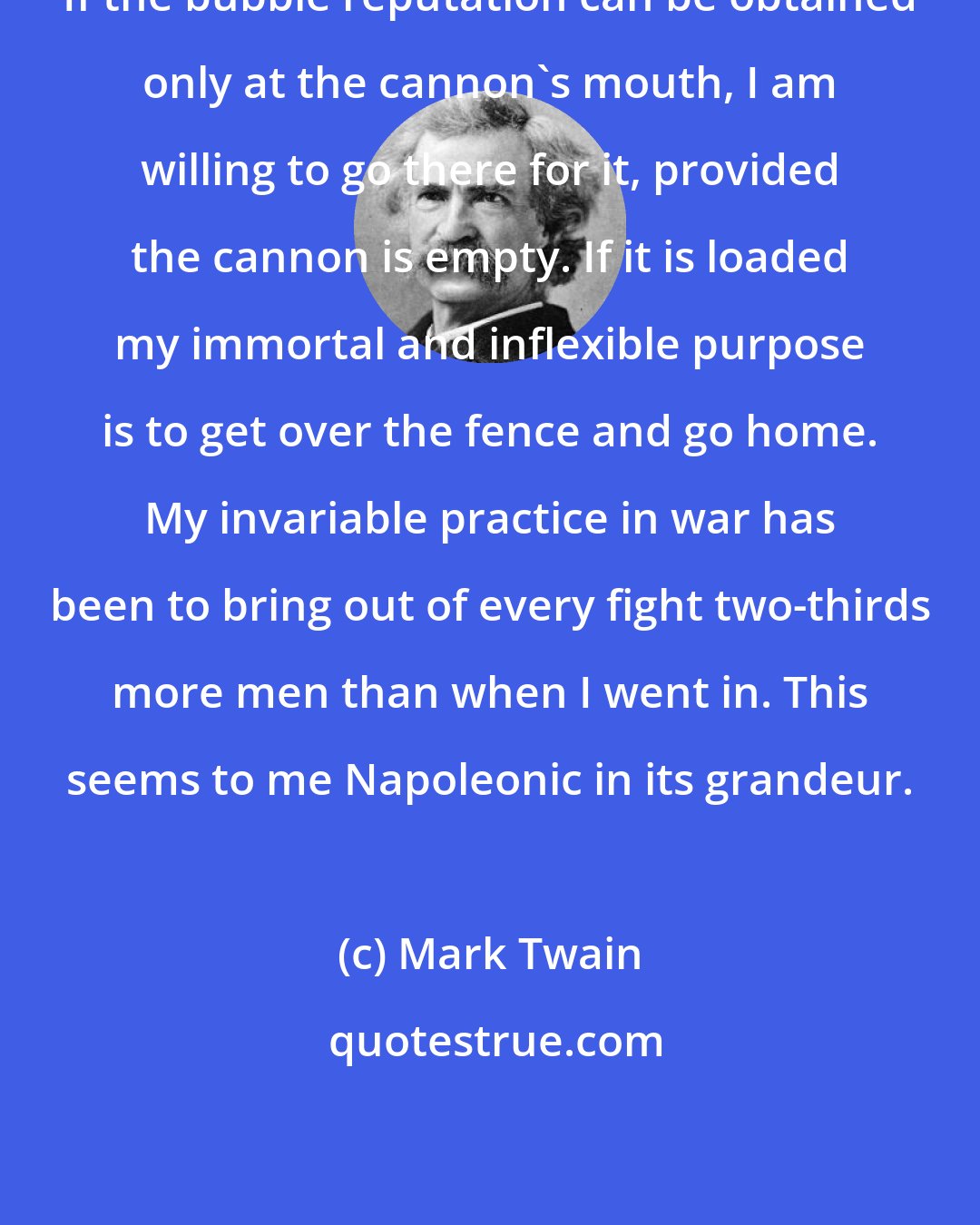 Mark Twain: If the bubble reputation can be obtained only at the cannon's mouth, I am willing to go there for it, provided the cannon is empty. If it is loaded my immortal and inflexible purpose is to get over the fence and go home. My invariable practice in war has been to bring out of every fight two-thirds more men than when I went in. This seems to me Napoleonic in its grandeur.