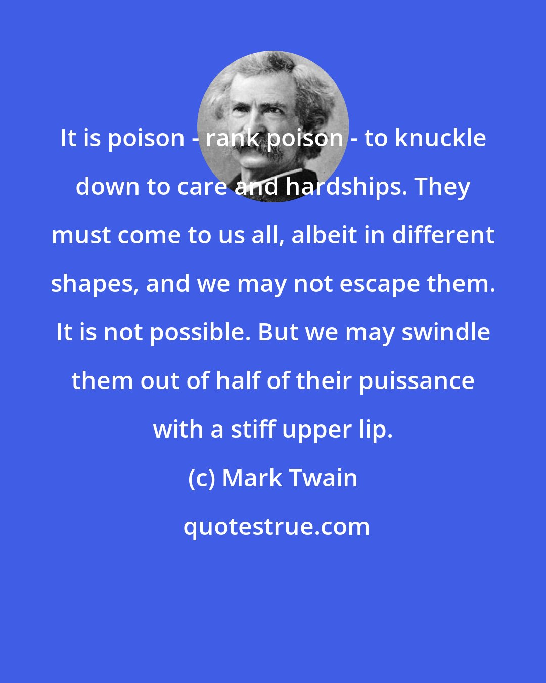 Mark Twain: It is poison - rank poison - to knuckle down to care and hardships. They must come to us all, albeit in different shapes, and we may not escape them. It is not possible. But we may swindle them out of half of their puissance with a stiff upper lip.