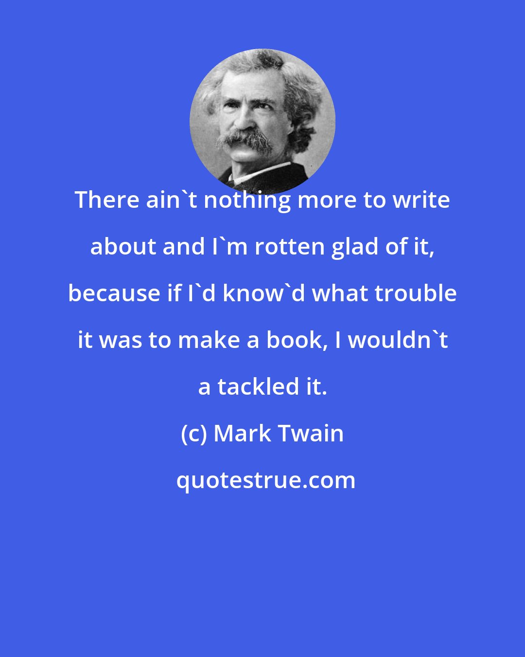 Mark Twain: There ain't nothing more to write about and I'm rotten glad of it, because if I'd know'd what trouble it was to make a book, I wouldn't a tackled it.