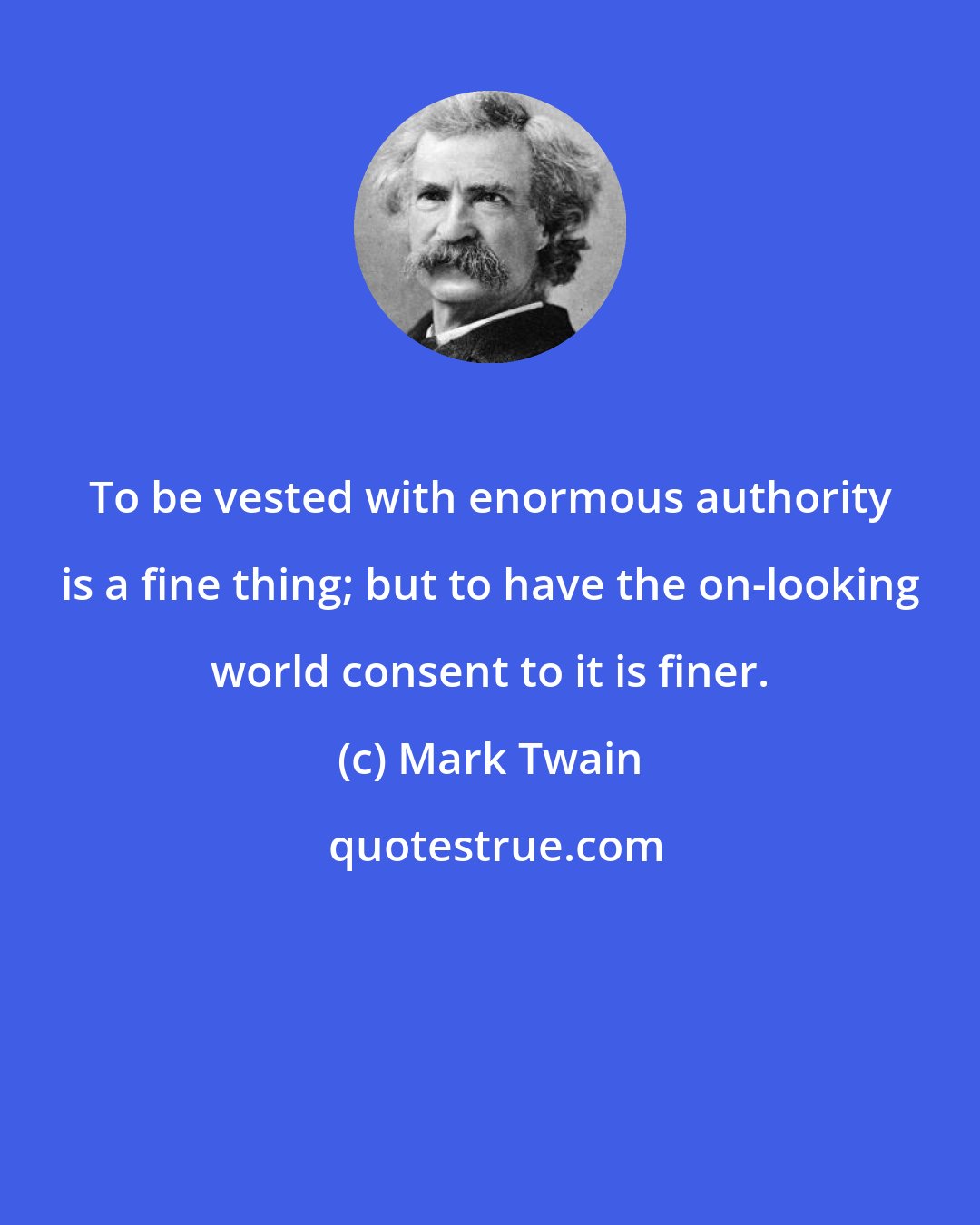 Mark Twain: To be vested with enormous authority is a fine thing; but to have the on-looking world consent to it is finer.
