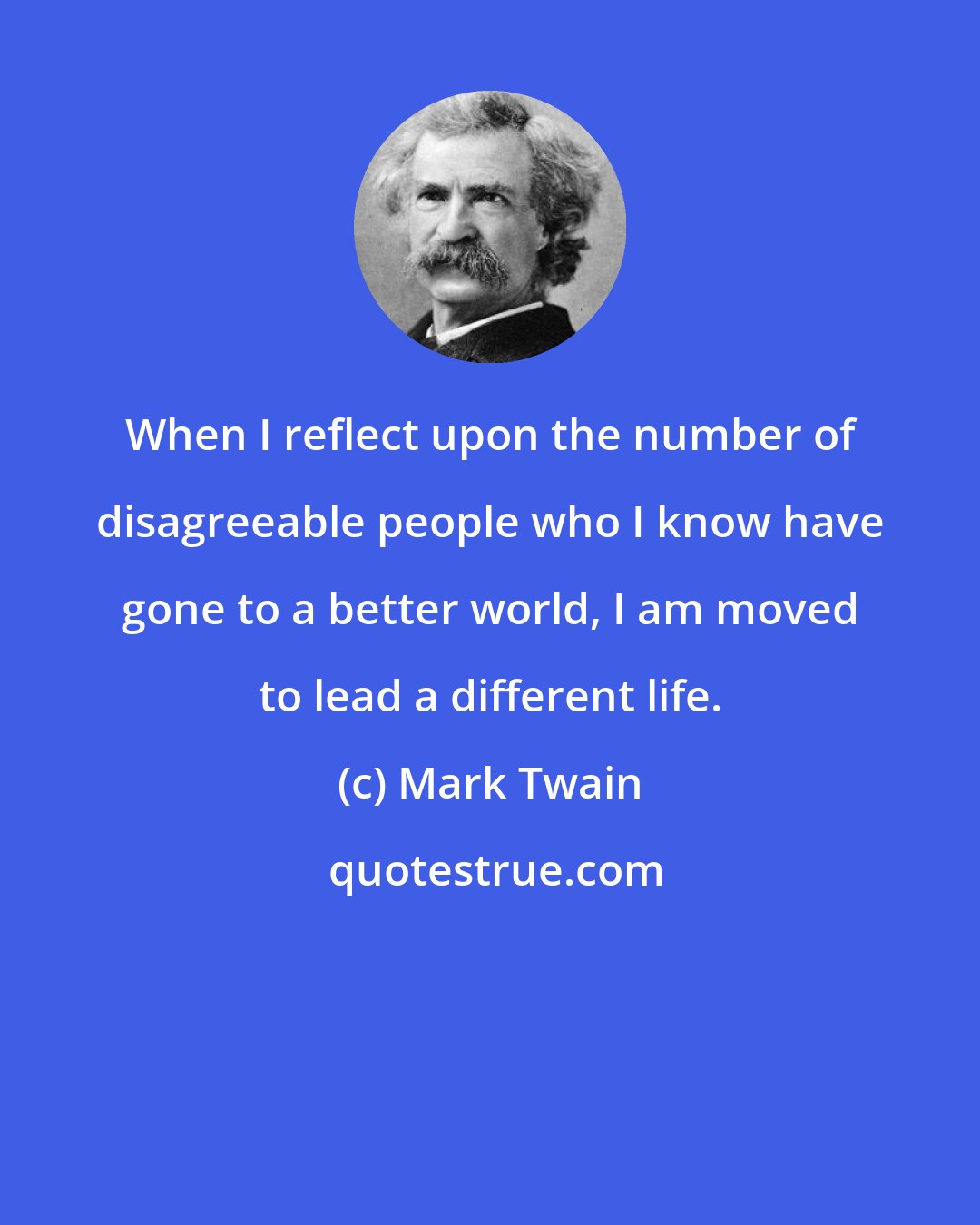 Mark Twain: When I reflect upon the number of disagreeable people who I know have gone to a better world, I am moved to lead a different life.