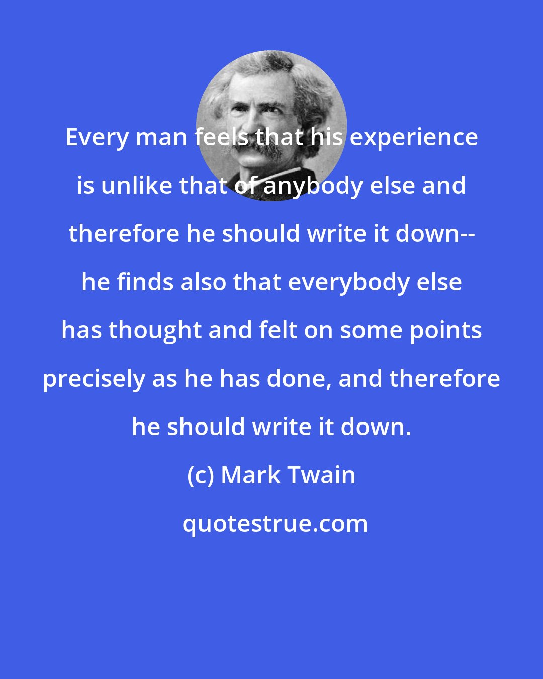 Mark Twain: Every man feels that his experience is unlike that of anybody else and therefore he should write it down-- he finds also that everybody else has thought and felt on some points precisely as he has done, and therefore he should write it down.