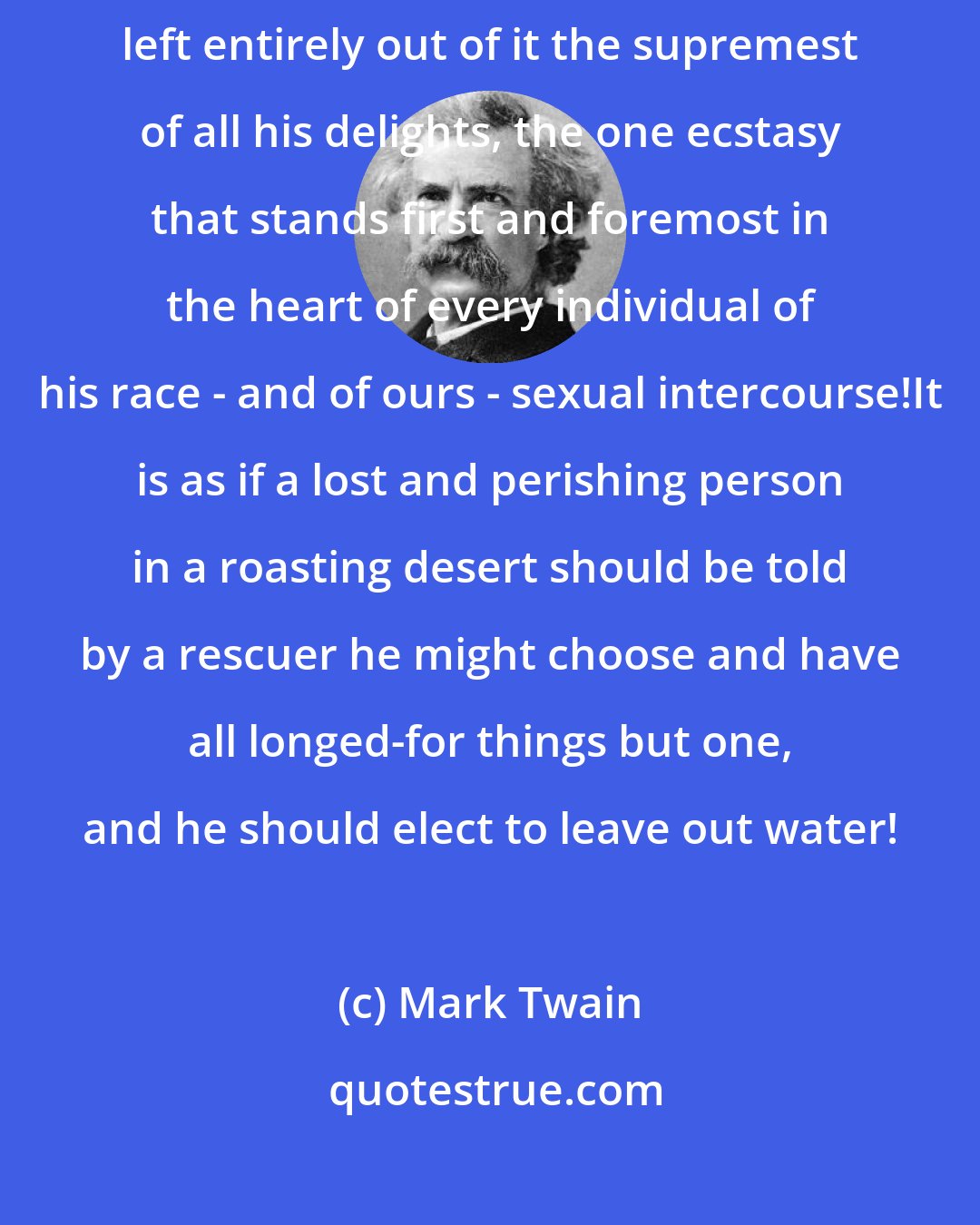Mark Twain: For instance, take this sample: he has imagined a heaven, and has left entirely out of it the supremest of all his delights, the one ecstasy that stands first and foremost in the heart of every individual of his race - and of ours - sexual intercourse!It is as if a lost and perishing person in a roasting desert should be told by a rescuer he might choose and have all longed-for things but one, and he should elect to leave out water!