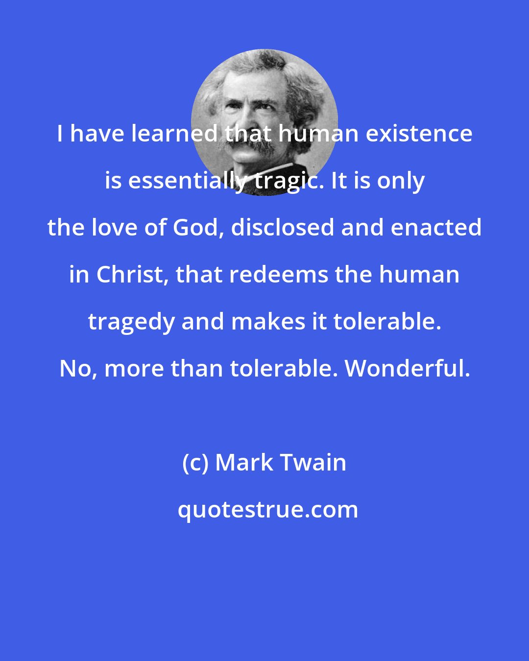 Mark Twain: I have learned that human existence is essentially tragic. It is only the love of God, disclosed and enacted in Christ, that redeems the human tragedy and makes it tolerable. No, more than tolerable. Wonderful.
