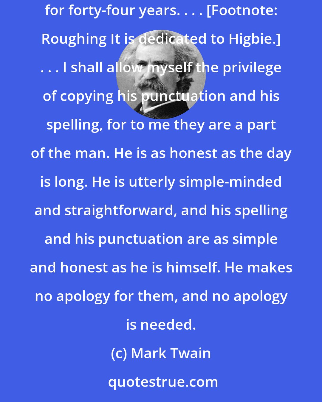 Mark Twain: This morning arrives a letter from my ancient silver-mining comrade, Calvin H. Higbie, a man whom I have not seen nor had communication with for forty-four years. . . . [Footnote: Roughing It is dedicated to Higbie.] . . . I shall allow myself the privilege of copying his punctuation and his spelling, for to me they are a part of the man. He is as honest as the day is long. He is utterly simple-minded and straightforward, and his spelling and his punctuation are as simple and honest as he is himself. He makes no apology for them, and no apology is needed.