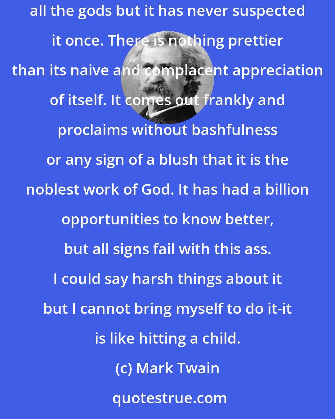 Mark Twain: As to the human race. There are many pretty and winning things about the human race. It is perhaps the poorest of all the inventions of all the gods but it has never suspected it once. There is nothing prettier than its naive and complacent appreciation of itself. It comes out frankly and proclaims without bashfulness or any sign of a blush that it is the noblest work of God. It has had a billion opportunities to know better, but all signs fail with this ass. I could say harsh things about it but I cannot bring myself to do it-it is like hitting a child.