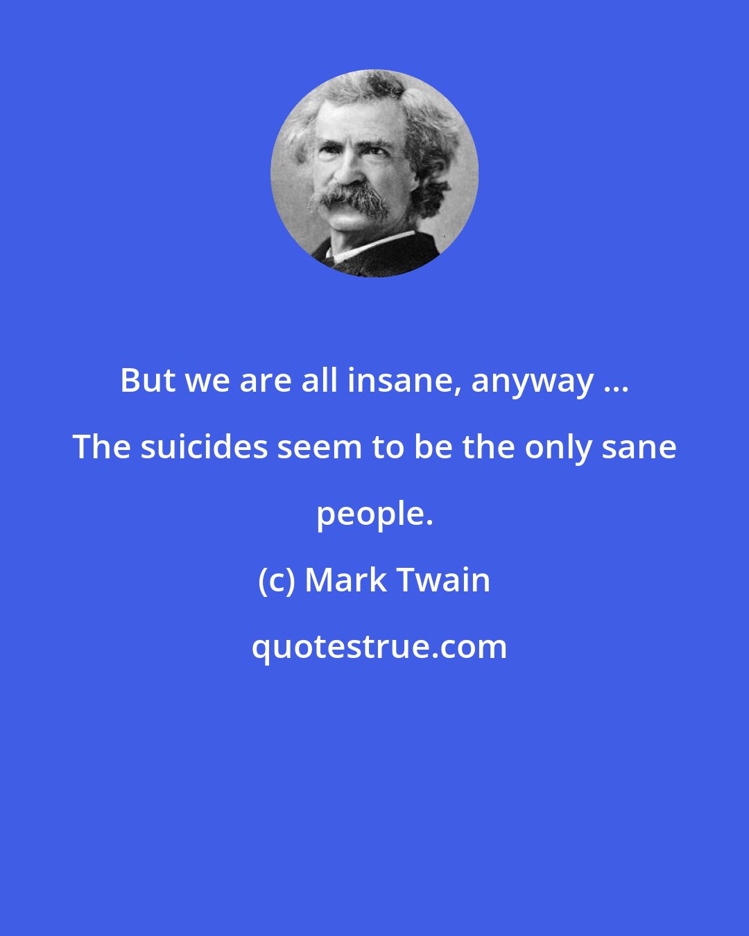 Mark Twain: But we are all insane, anyway ... The suicides seem to be the only sane people.