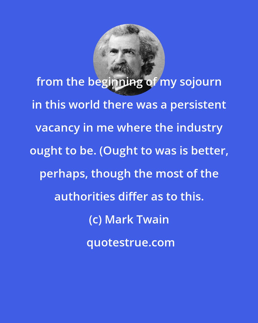 Mark Twain: from the beginning of my sojourn in this world there was a persistent vacancy in me where the industry ought to be. (Ought to was is better, perhaps, though the most of the authorities differ as to this.