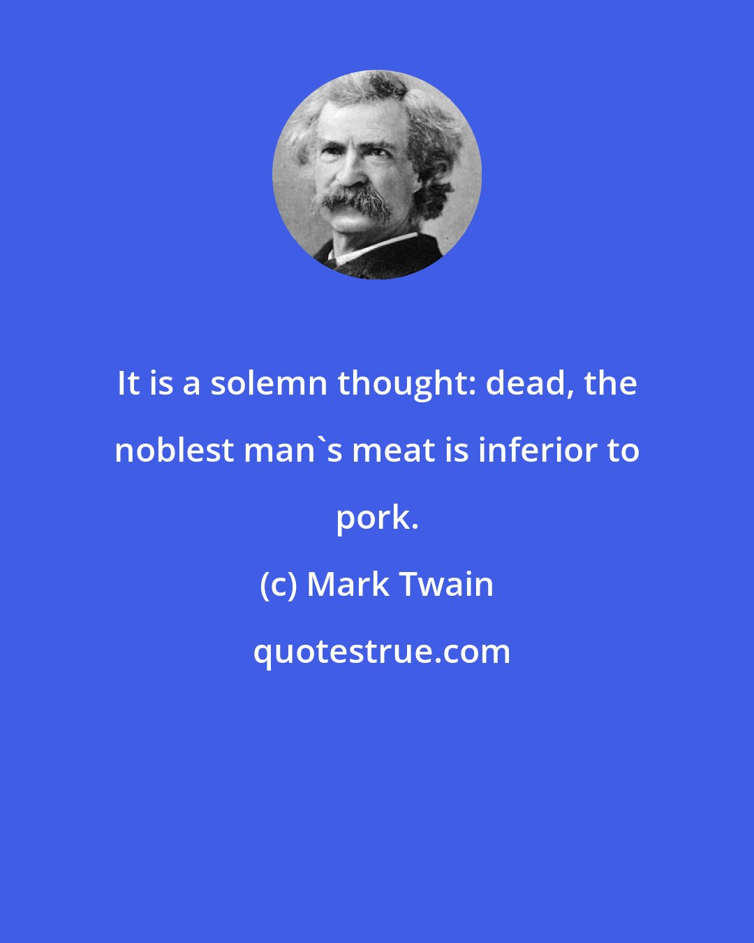 Mark Twain: It is a solemn thought: dead, the noblest man's meat is inferior to pork.