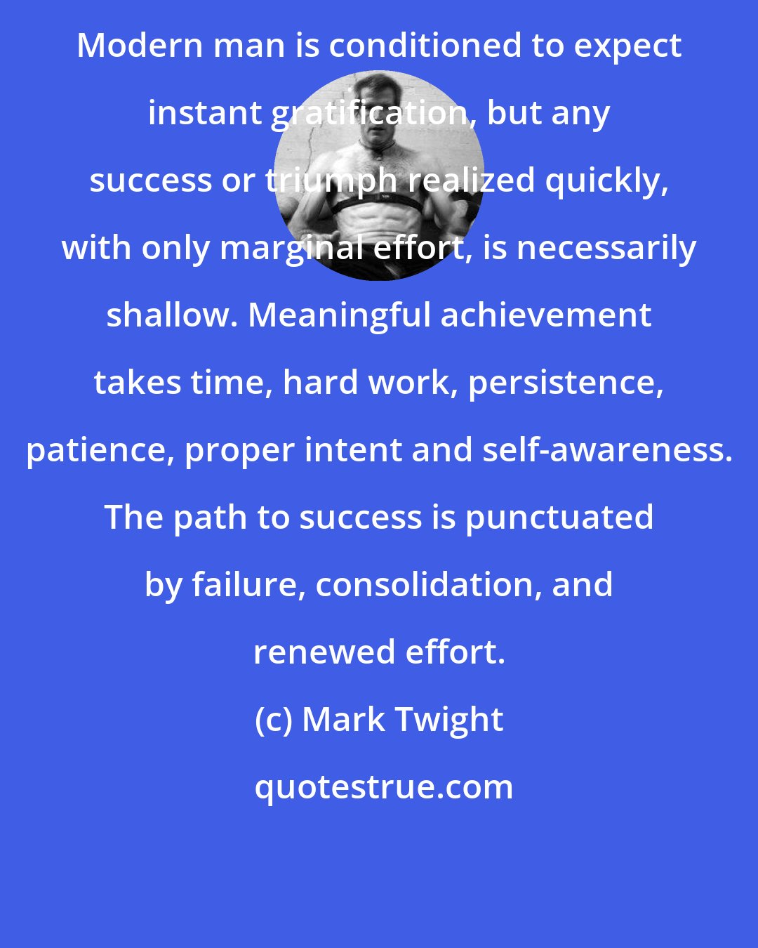 Mark Twight: Modern man is conditioned to expect instant gratification, but any success or triumph realized quickly, with only marginal effort, is necessarily shallow. Meaningful achievement takes time, hard work, persistence, patience, proper intent and self-awareness. The path to success is punctuated by failure, consolidation, and renewed effort.