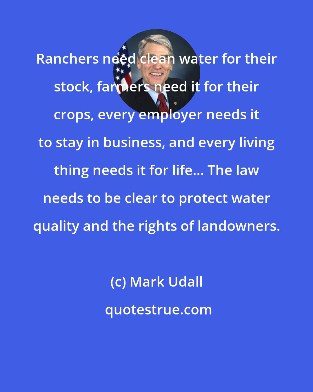 Mark Udall: Ranchers need clean water for their stock, farmers need it for their crops, every employer needs it to stay in business, and every living thing needs it for life... The law needs to be clear to protect water quality and the rights of landowners.