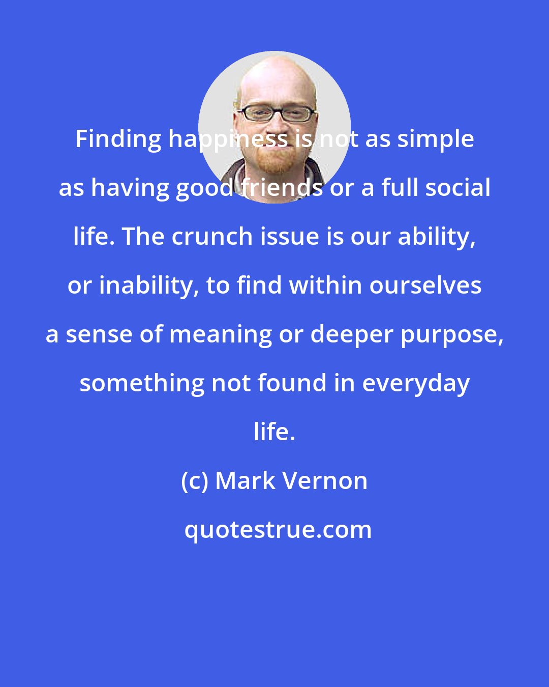 Mark Vernon: Finding happiness is not as simple as having good friends or a full social life. The crunch issue is our ability, or inability, to find within ourselves a sense of meaning or deeper purpose, something not found in everyday life.