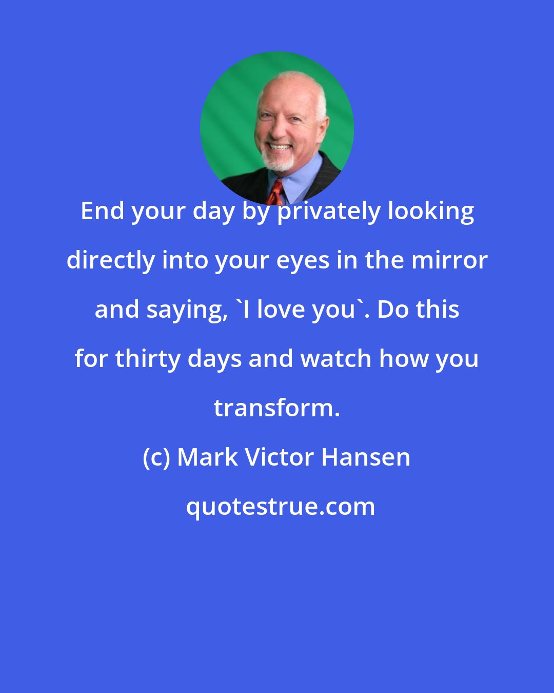 Mark Victor Hansen: End your day by privately looking directly into your eyes in the mirror and saying, 'I love you'. Do this for thirty days and watch how you transform.