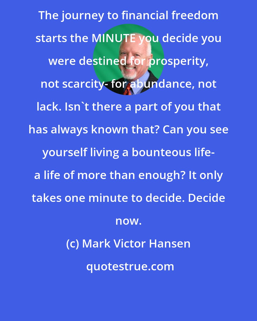 Mark Victor Hansen: The journey to financial freedom starts the MINUTE you decide you were destined for prosperity, not scarcity- for abundance, not lack. Isn't there a part of you that has always known that? Can you see yourself living a bounteous life- a life of more than enough? It only takes one minute to decide. Decide now.