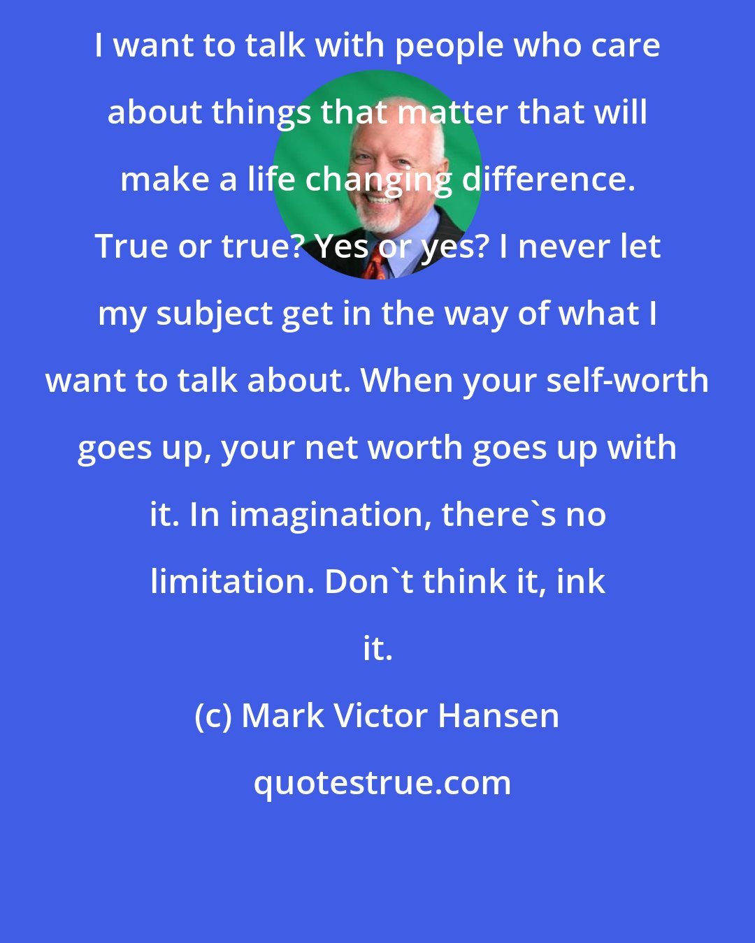 Mark Victor Hansen: I want to talk with people who care about things that matter that will make a life changing difference. True or true? Yes or yes? I never let my subject get in the way of what I want to talk about. When your self-worth goes up, your net worth goes up with it. In imagination, there's no limitation. Don't think it, ink it.