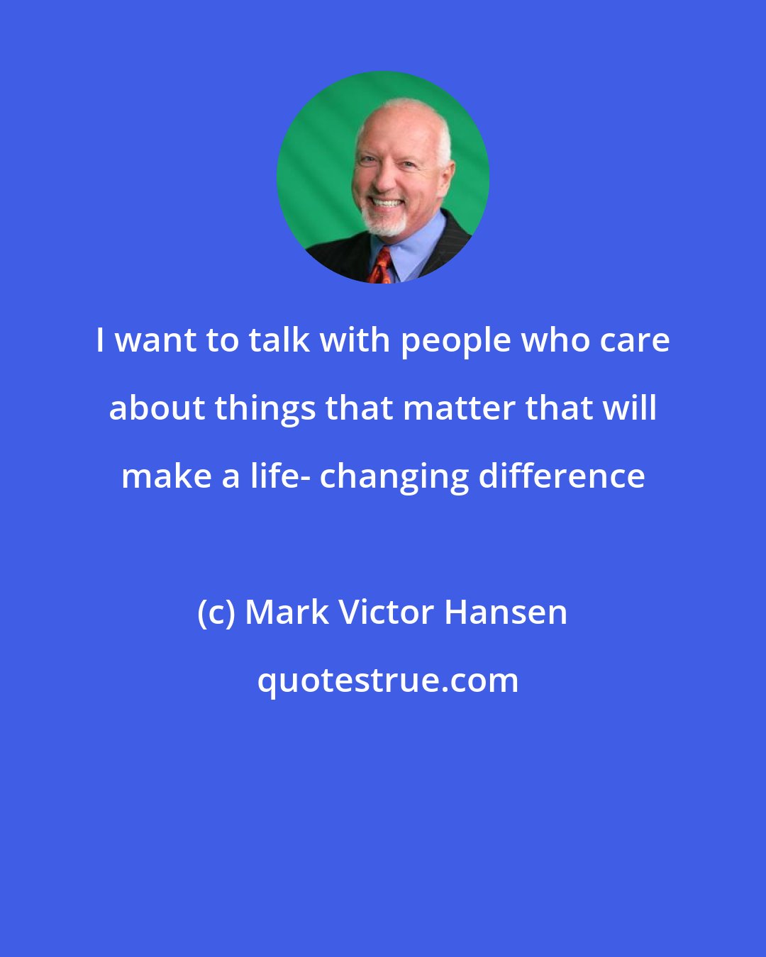 Mark Victor Hansen: I want to talk with people who care about things that matter that will make a life- changing difference