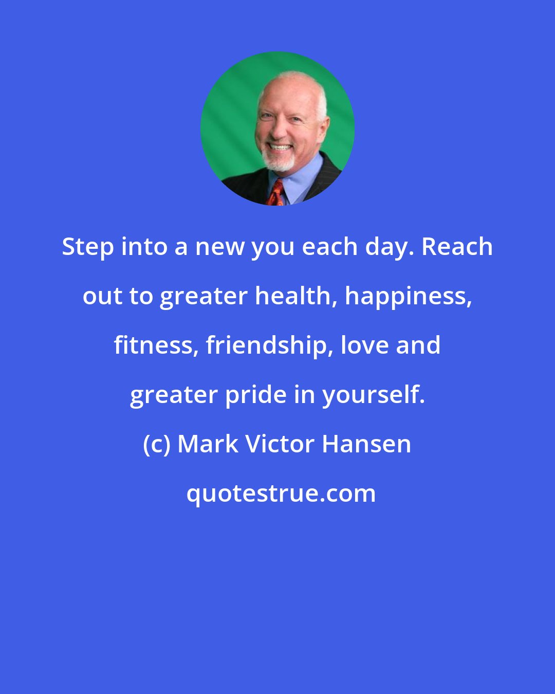 Mark Victor Hansen: Step into a new you each day. Reach out to greater health, happiness, fitness, friendship, love and greater pride in yourself.