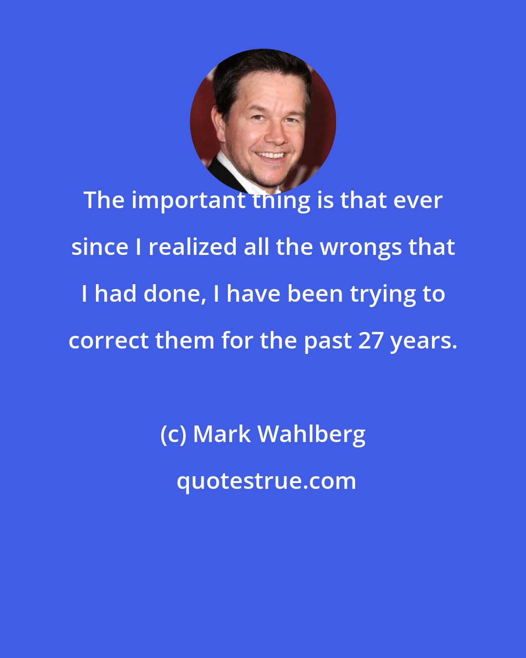 Mark Wahlberg: The important thing is that ever since I realized all the wrongs that I had done, I have been trying to correct them for the past 27 years.