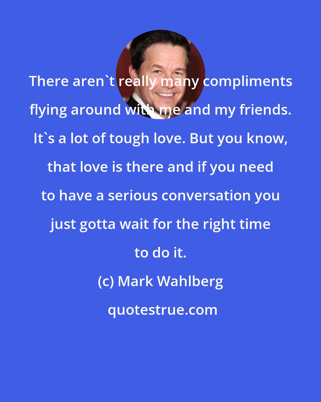 Mark Wahlberg: There aren't really many compliments flying around with me and my friends. It's a lot of tough love. But you know, that love is there and if you need to have a serious conversation you just gotta wait for the right time to do it.