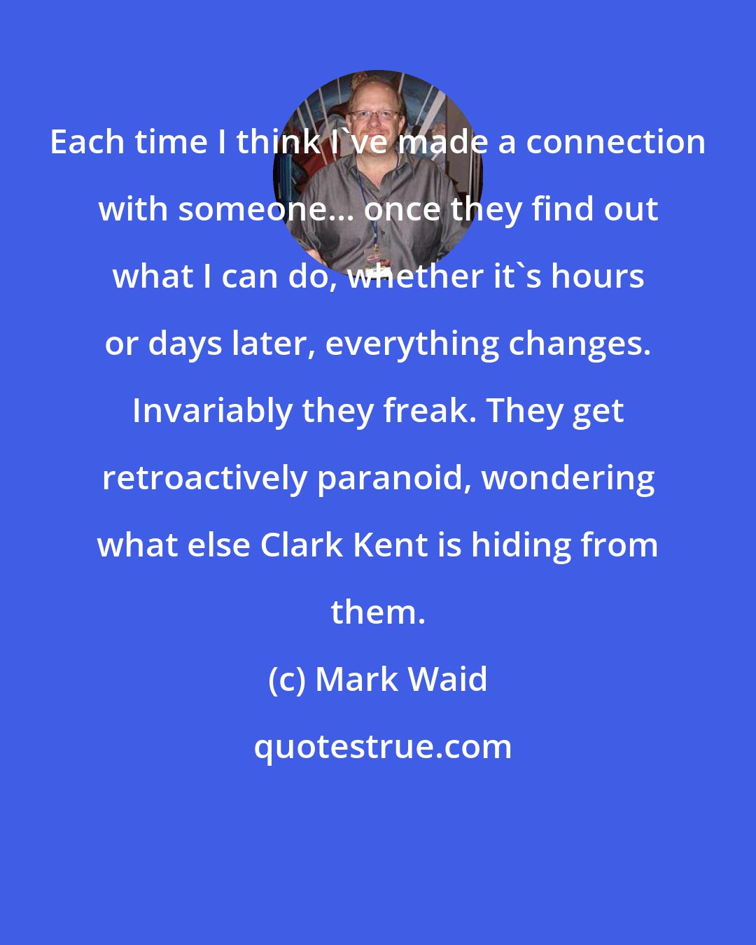 Mark Waid: Each time I think I've made a connection with someone... once they find out what I can do, whether it's hours or days later, everything changes. Invariably they freak. They get retroactively paranoid, wondering what else Clark Kent is hiding from them.