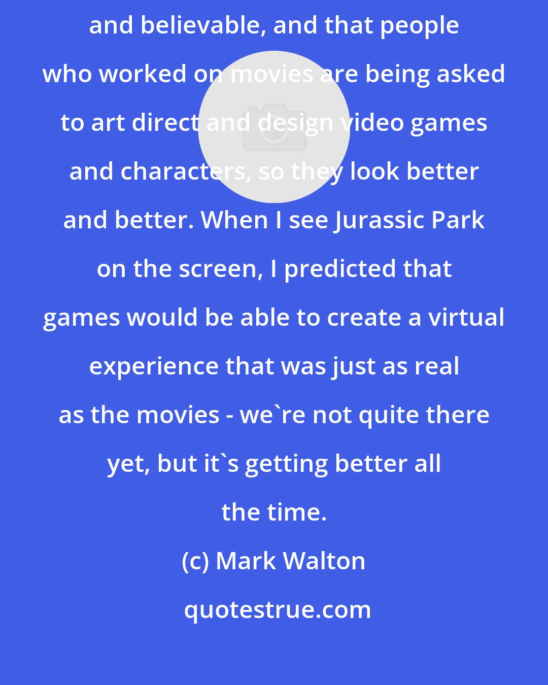 Mark Walton: I think it's really cool that videogames are getting more and more sophisticated and believable, and that people who worked on movies are being asked to art direct and design video games and characters, so they look better and better. When I see Jurassic Park on the screen, I predicted that games would be able to create a virtual experience that was just as real as the movies - we're not quite there yet, but it's getting better all the time.