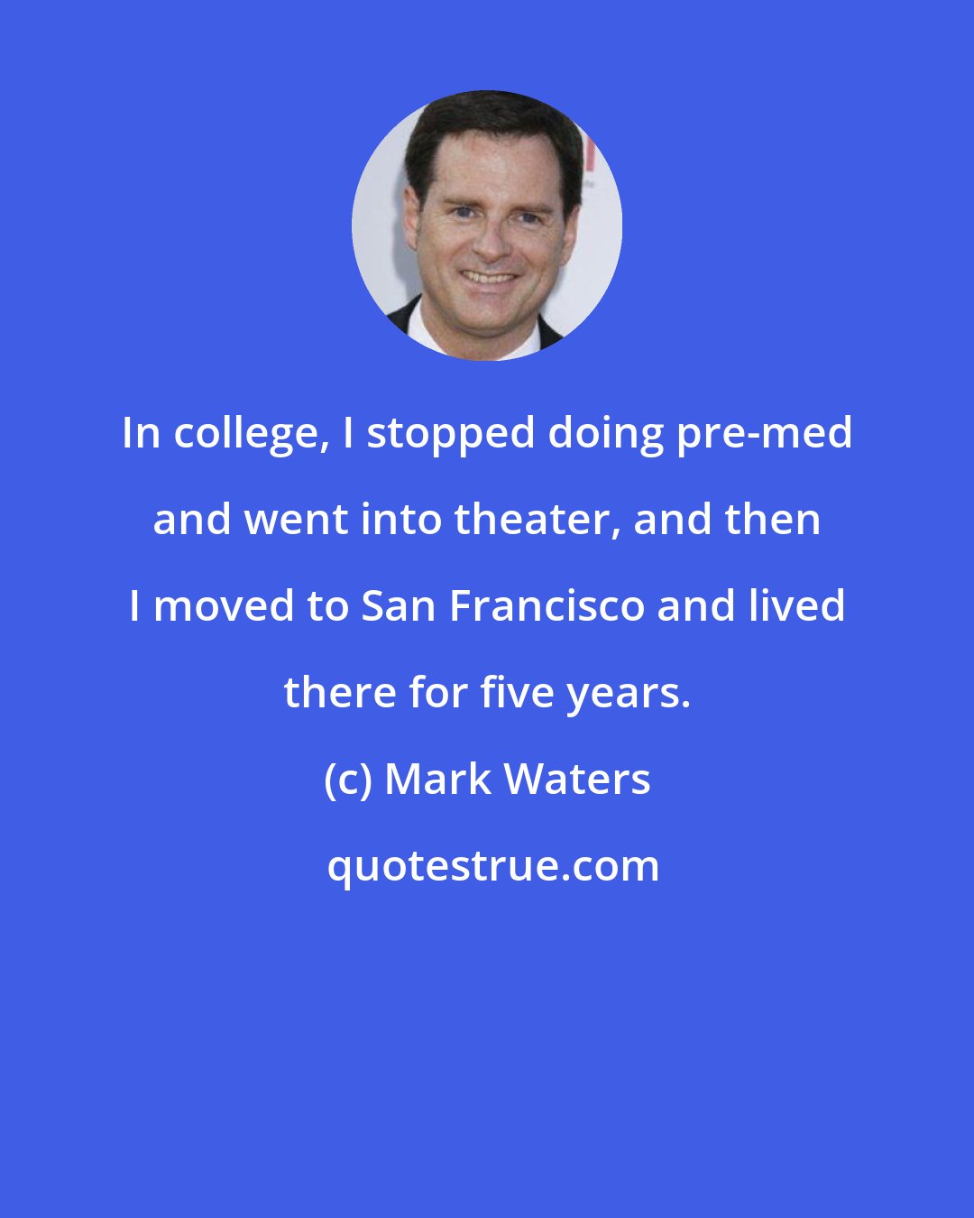 Mark Waters: In college, I stopped doing pre-med and went into theater, and then I moved to San Francisco and lived there for five years.