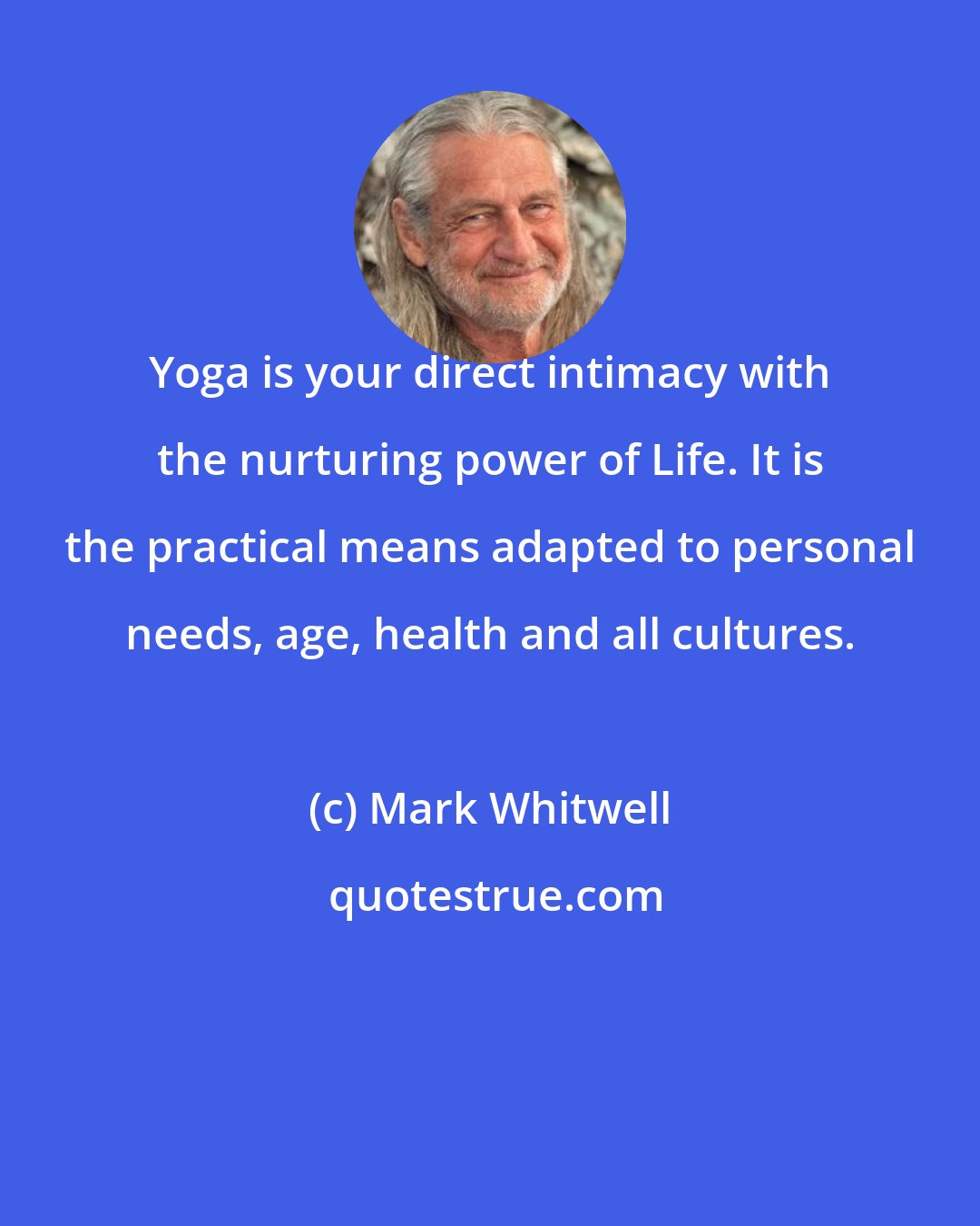 Mark Whitwell: Yoga is your direct intimacy with the nurturing power of Life. It is the practical means adapted to personal needs, age, health and all cultures.