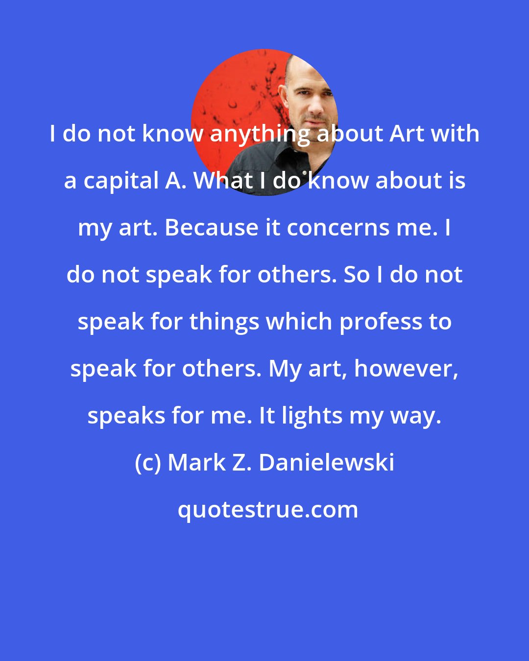Mark Z. Danielewski: I do not know anything about Art with a capital A. What I do know about is my art. Because it concerns me. I do not speak for others. So I do not speak for things which profess to speak for others. My art, however, speaks for me. It lights my way.