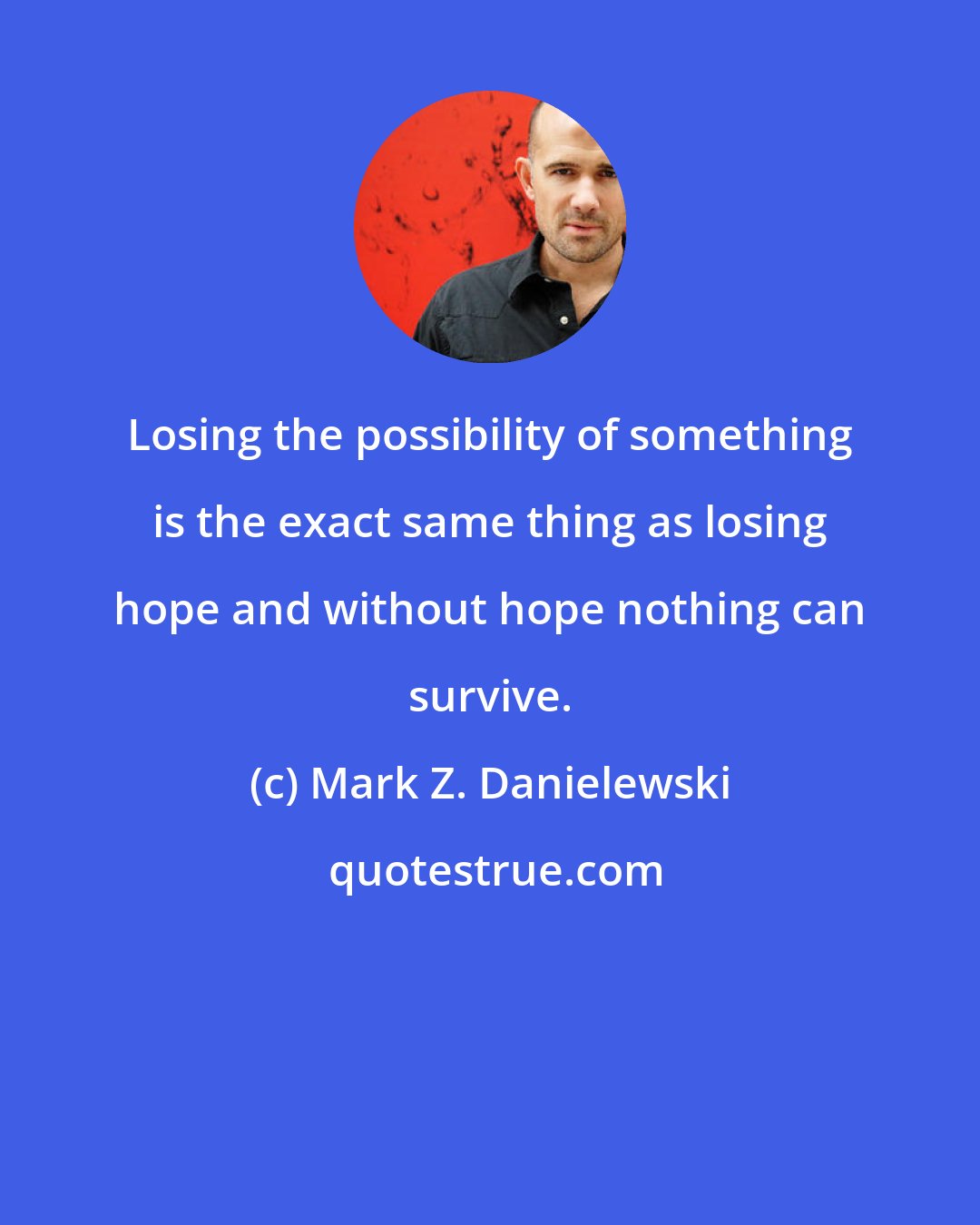 Mark Z. Danielewski: Losing the possibility of something is the exact same thing as losing hope and without hope nothing can survive.