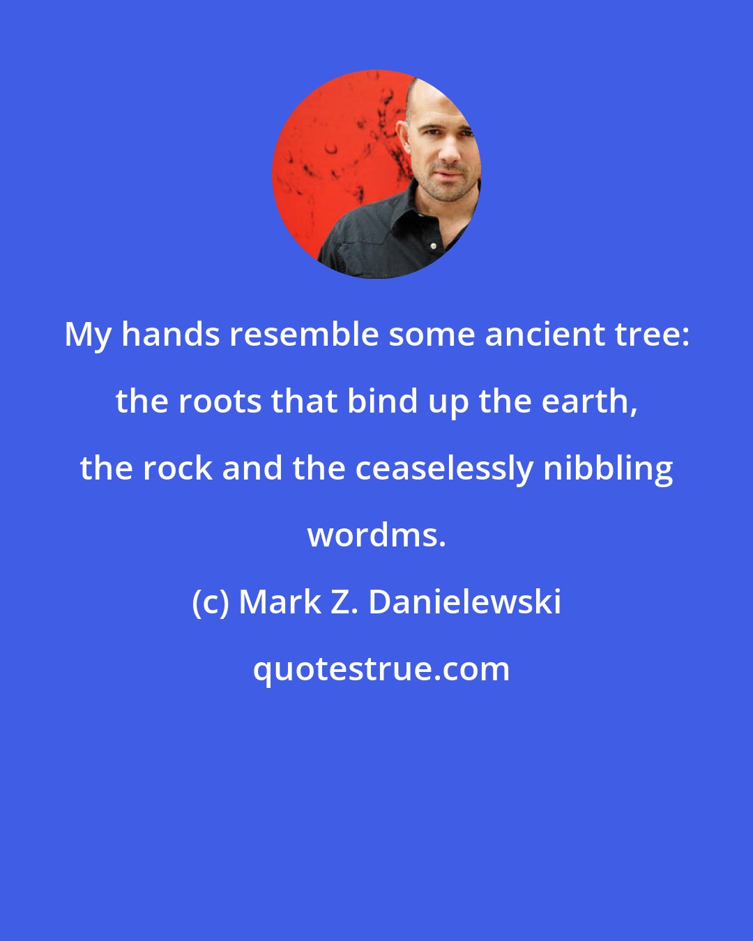 Mark Z. Danielewski: My hands resemble some ancient tree: the roots that bind up the earth, the rock and the ceaselessly nibbling wordms.