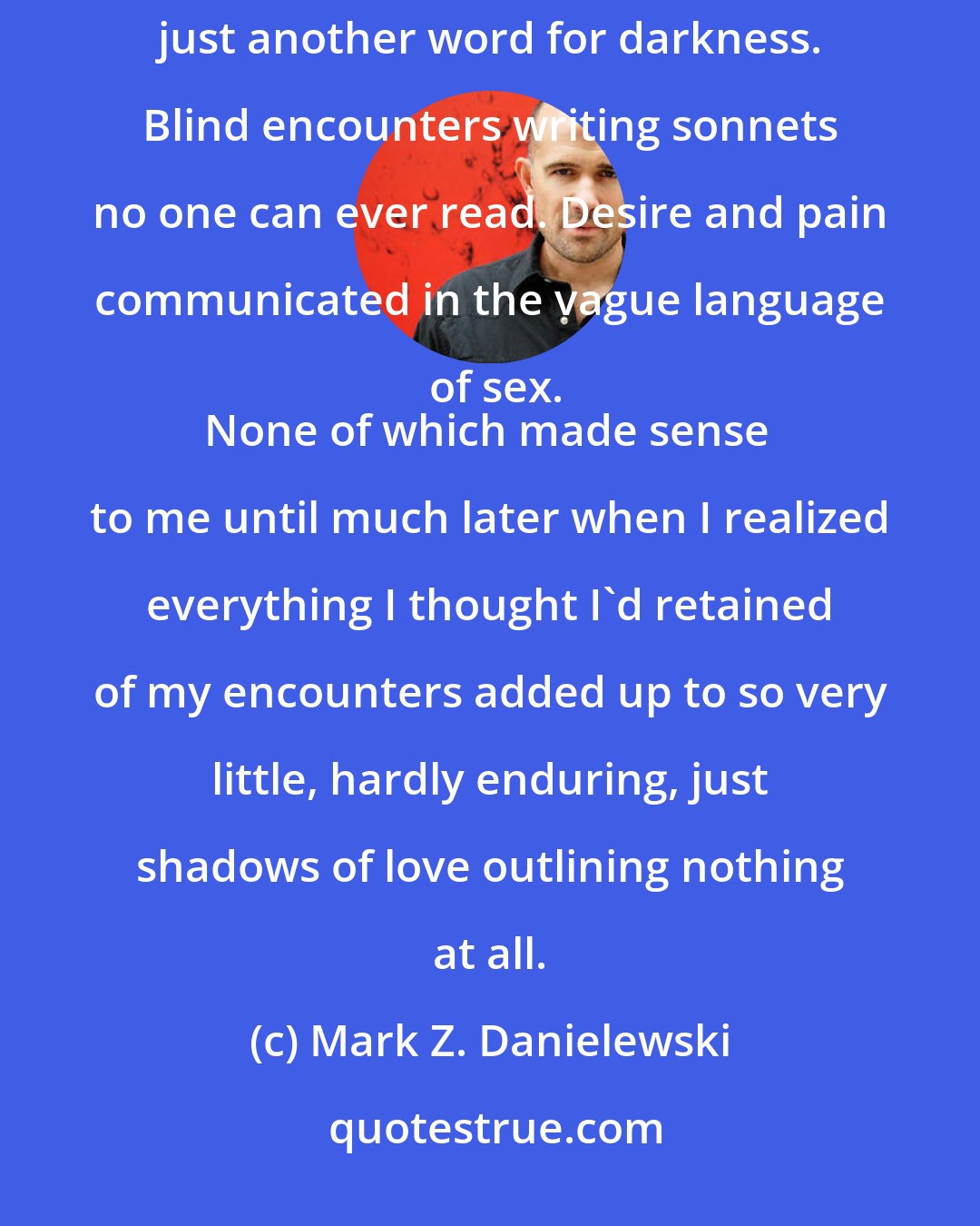 Mark Z. Danielewski: People frequently comment on the emptiness in one night stands, but emptiness here has always been just another word for darkness. Blind encounters writing sonnets no one can ever read. Desire and pain communicated in the vague language of sex.
None of which made sense to me until much later when I realized everything I thought I'd retained of my encounters added up to so very little, hardly enduring, just shadows of love outlining nothing at all.