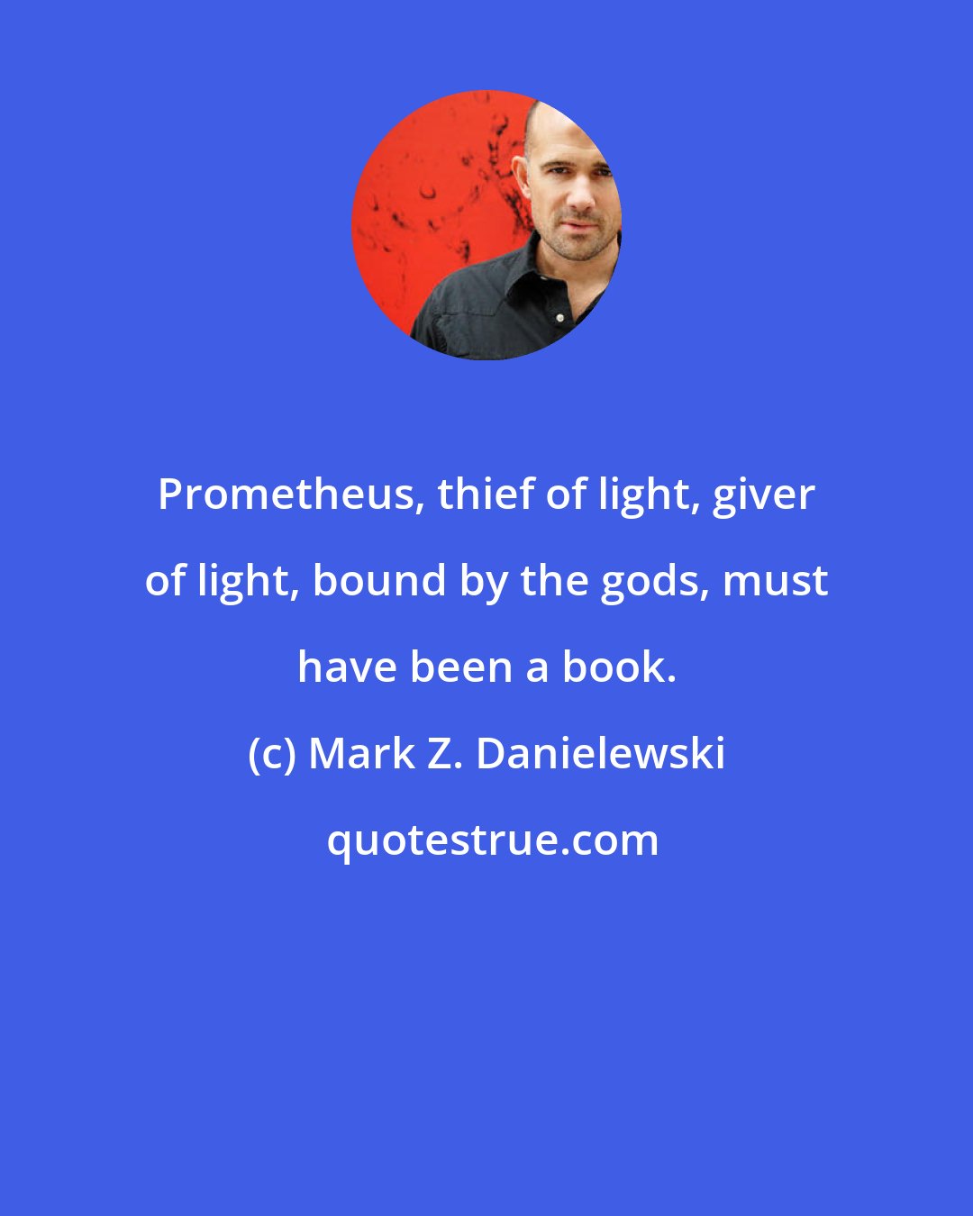 Mark Z. Danielewski: Prometheus, thief of light, giver of light, bound by the gods, must have been a book.