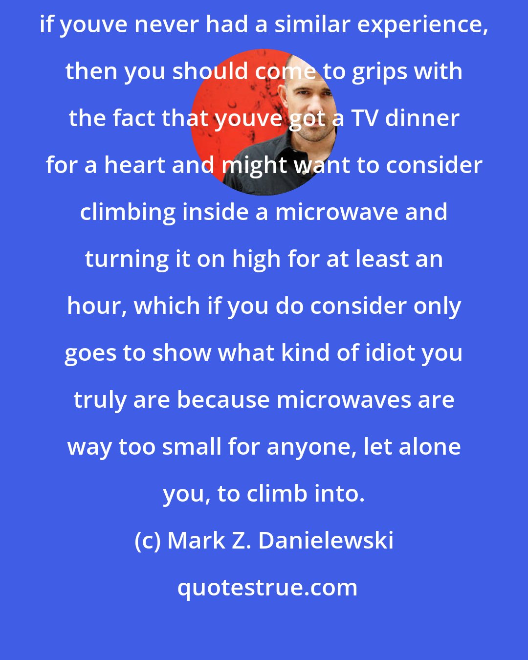 Mark Z. Danielewski: Quick note here: if this crush-slash-swooning stuff is hard for you to stomach, if youve never had a similar experience, then you should come to grips with the fact that youve got a TV dinner for a heart and might want to consider climbing inside a microwave and turning it on high for at least an hour, which if you do consider only goes to show what kind of idiot you truly are because microwaves are way too small for anyone, let alone you, to climb into.