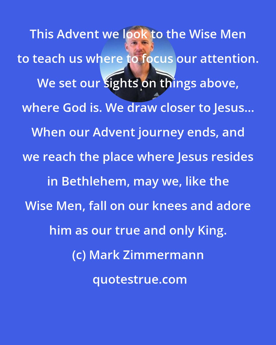 Mark Zimmermann: This Advent we look to the Wise Men to teach us where to focus our attention. We set our sights on things above, where God is. We draw closer to Jesus... When our Advent journey ends, and we reach the place where Jesus resides in Bethlehem, may we, like the Wise Men, fall on our knees and adore him as our true and only King.
