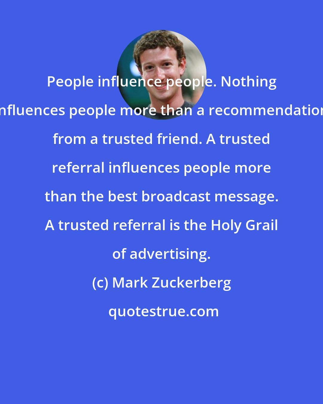 Mark Zuckerberg: People influence people. Nothing influences people more than a recommendation from a trusted friend. A trusted referral influences people more than the best broadcast message. A trusted referral is the Holy Grail of advertising.