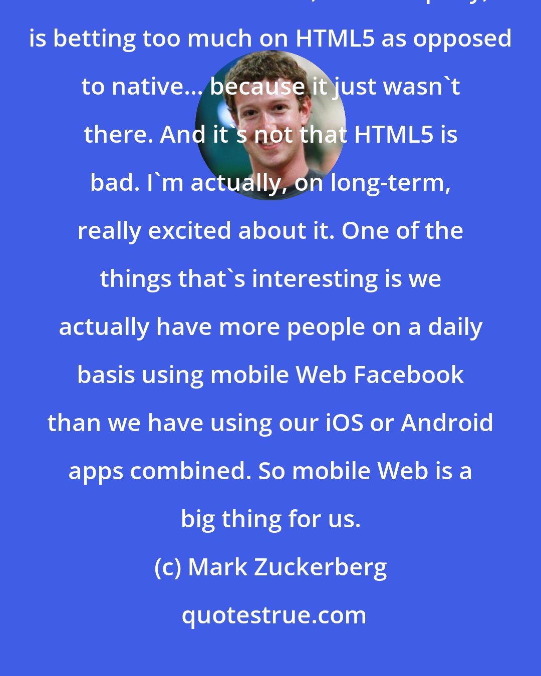 Mark Zuckerberg: When I'm introspective about the last few years I think the biggest mistake that we made, as a company, is betting too much on HTML5 as opposed to native... because it just wasn't there. And it's not that HTML5 is bad. I'm actually, on long-term, really excited about it. One of the things that's interesting is we actually have more people on a daily basis using mobile Web Facebook than we have using our iOS or Android apps combined. So mobile Web is a big thing for us.