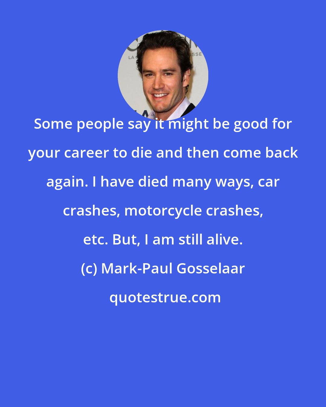 Mark-Paul Gosselaar: Some people say it might be good for your career to die and then come back again. I have died many ways, car crashes, motorcycle crashes, etc. But, I am still alive.