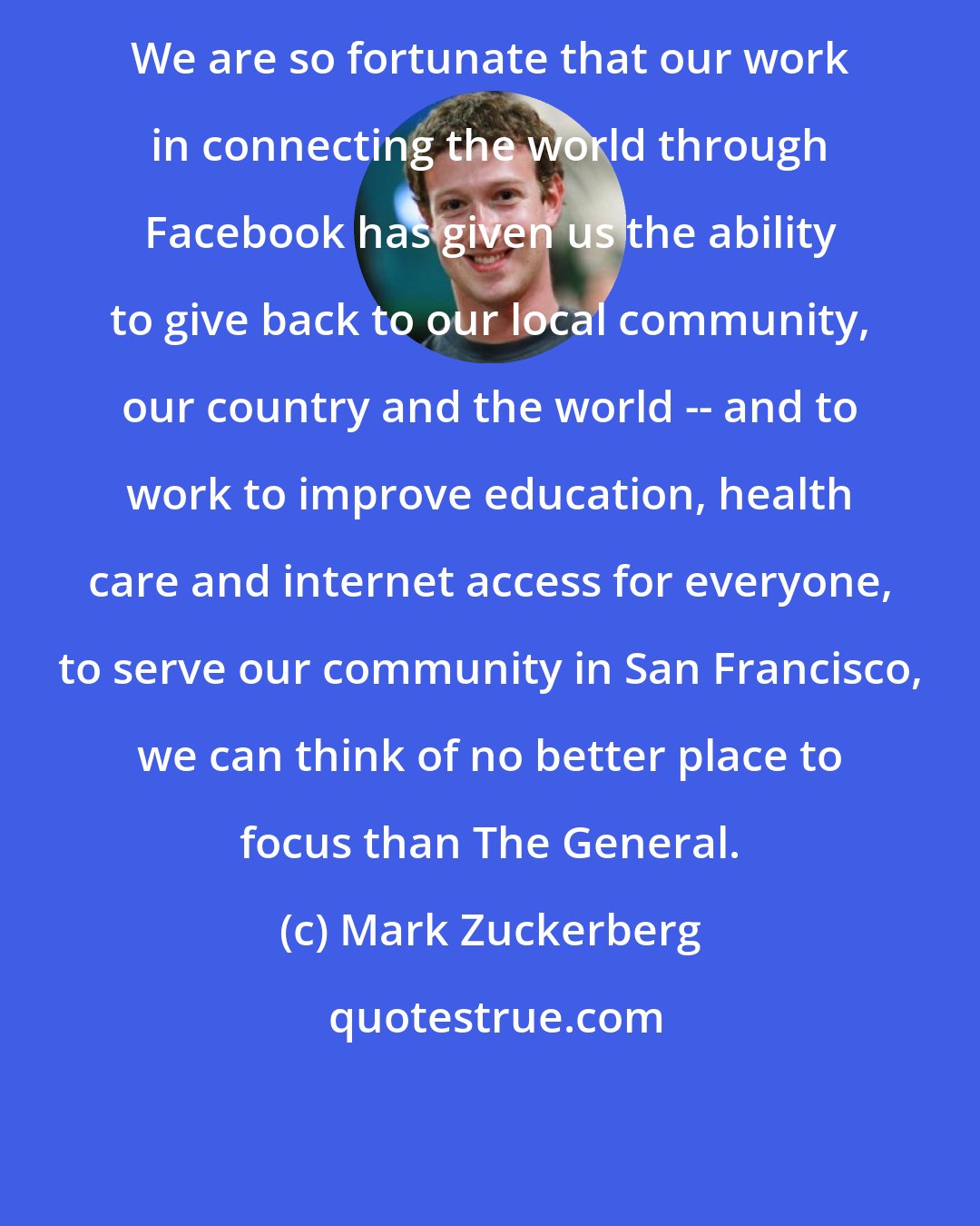 Mark Zuckerberg: We are so fortunate that our work in connecting the world through Facebook has given us the ability to give back to our local community, our country and the world -- and to work to improve education, health care and internet access for everyone, to serve our community in San Francisco, we can think of no better place to focus than The General.