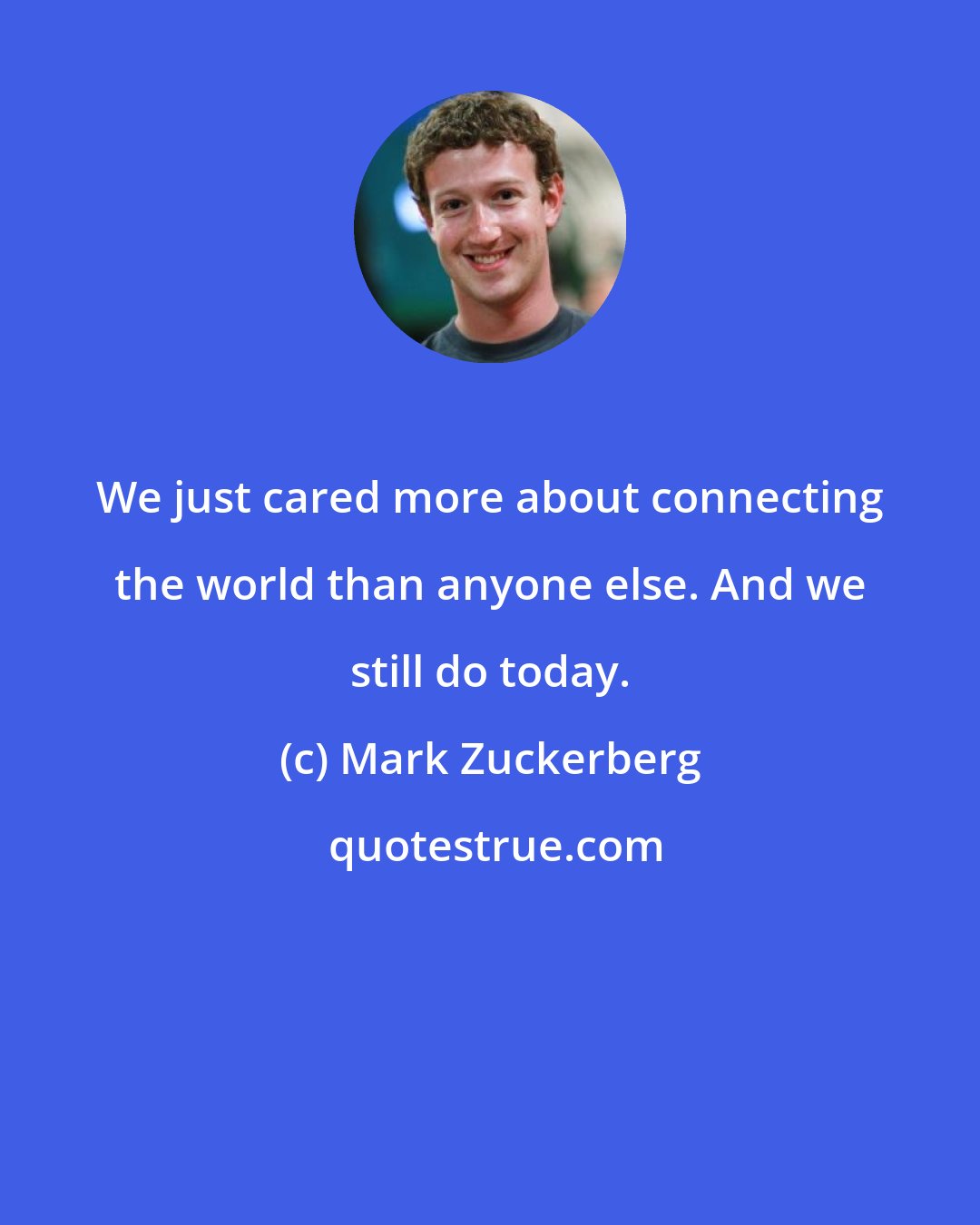 Mark Zuckerberg: We just cared more about connecting the world than anyone else. And we still do today.