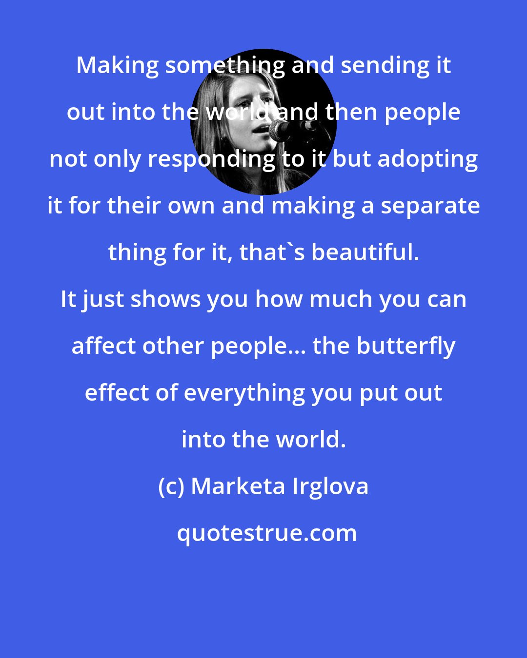 Marketa Irglova: Making something and sending it out into the world and then people not only responding to it but adopting it for their own and making a separate thing for it, that's beautiful. It just shows you how much you can affect other people... the butterfly effect of everything you put out into the world.