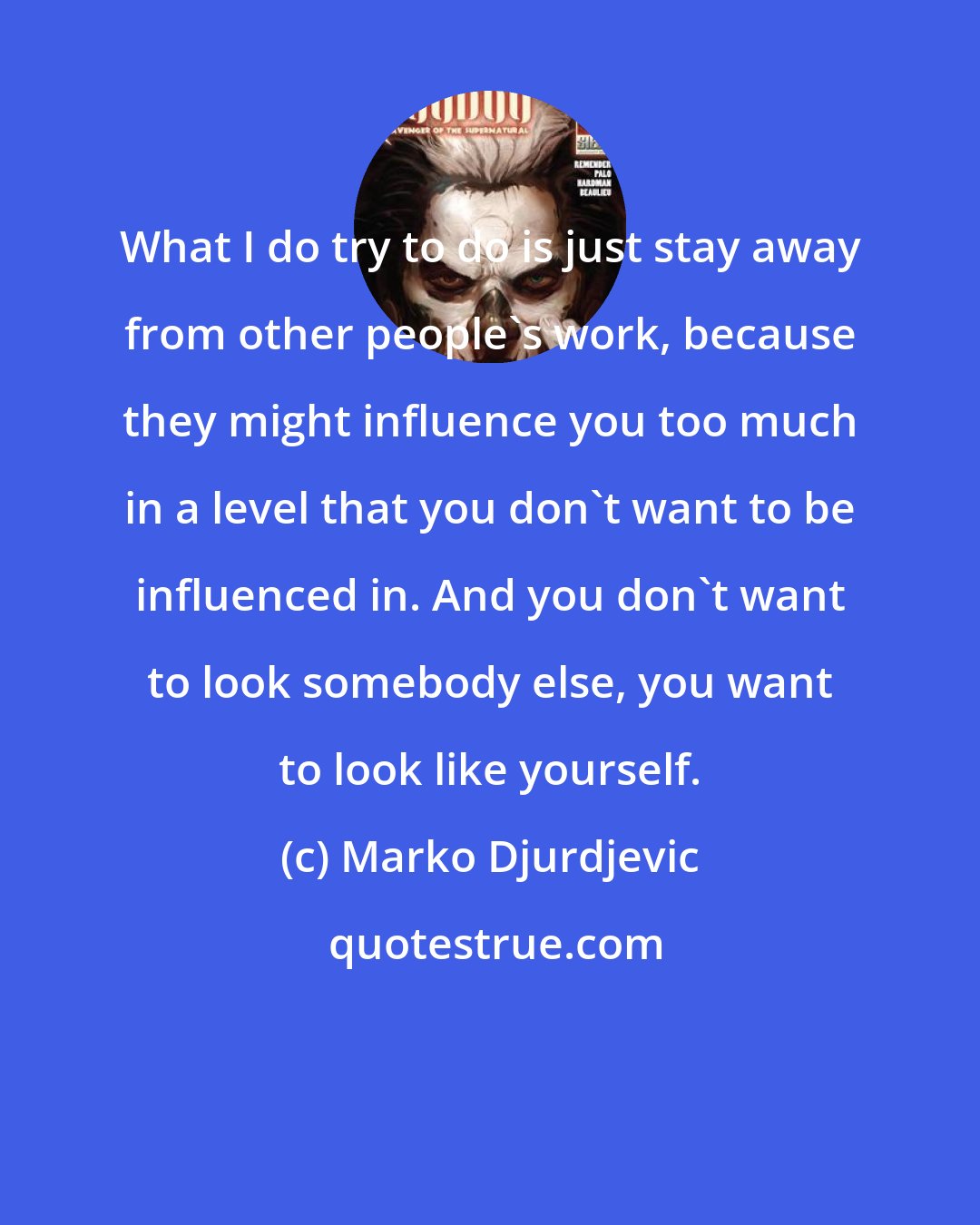 Marko Djurdjevic: What I do try to do is just stay away from other people's work, because they might influence you too much in a level that you don't want to be influenced in. And you don't want to look somebody else, you want to look like yourself.