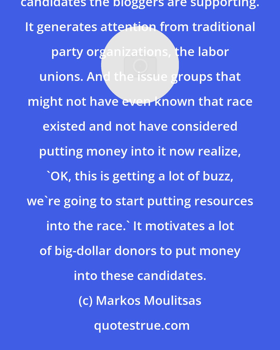 Markos Moulitsas: The best benefit that blogs can provide a campaign is actually to build buzz. It provides earned media for the candidates the bloggers are supporting. It generates attention from traditional party organizations, the labor unions. And the issue groups that might not have even known that race existed and not have considered putting money into it now realize, 'OK, this is getting a lot of buzz, we're going to start putting resources into the race.' It motivates a lot of big-dollar donors to put money into these candidates.