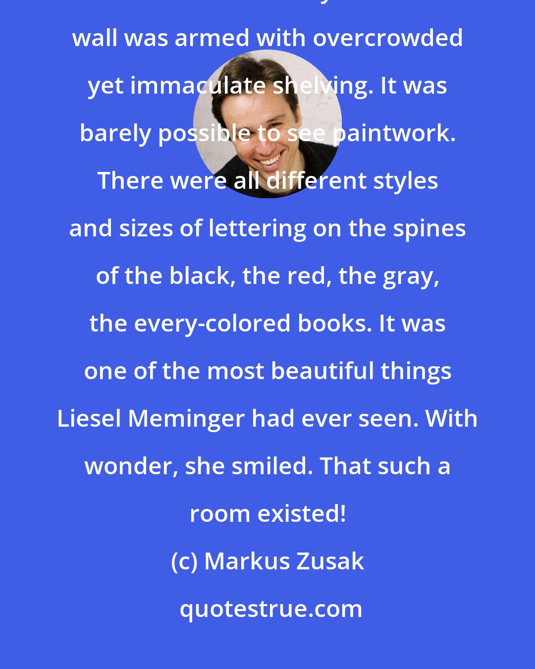 Markus Zusak: She said it out loud, the words distributed into a room that was full of cold air and books. Books everywhere! Each wall was armed with overcrowded yet immaculate shelving. It was barely possible to see paintwork. There were all different styles and sizes of lettering on the spines of the black, the red, the gray, the every-colored books. It was one of the most beautiful things Liesel Meminger had ever seen. With wonder, she smiled. That such a room existed!
