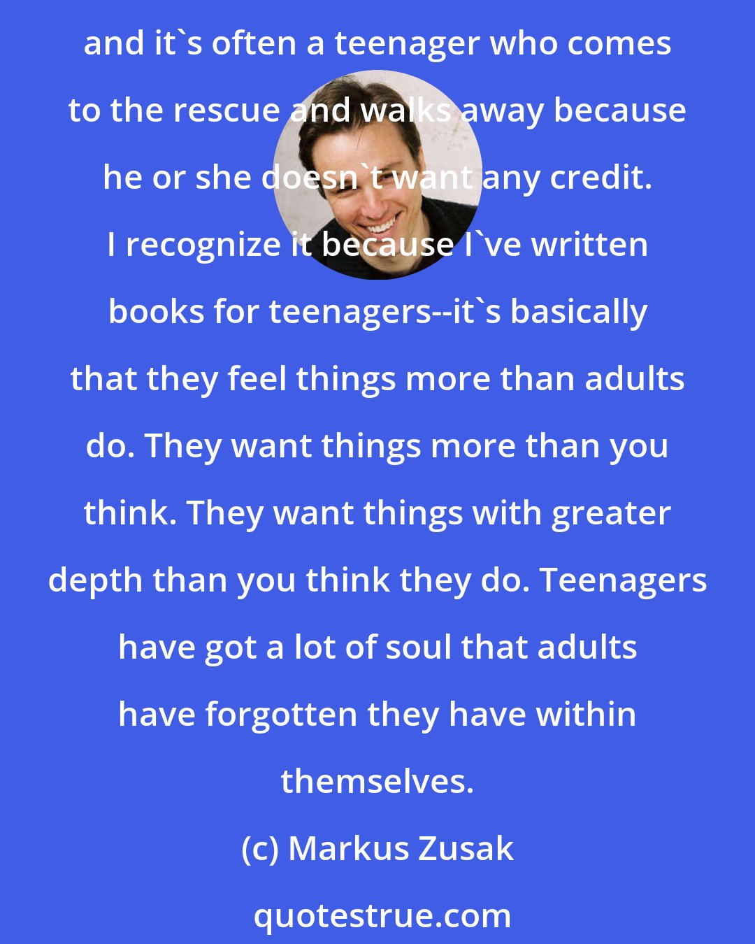Markus Zusak: We underestimate teenagers at our peril. Even the dismissive thing out on the street--look at what they're wearing. Then we'll hear stories about how a toddler fell on the tracks, and it's often a teenager who comes to the rescue and walks away because he or she doesn't want any credit. I recognize it because I've written books for teenagers--it's basically that they feel things more than adults do. They want things more than you think. They want things with greater depth than you think they do. Teenagers have got a lot of soul that adults have forgotten they have within themselves.