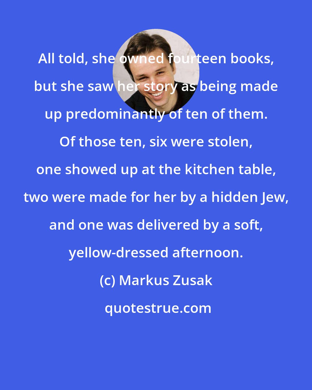 Markus Zusak: All told, she owned fourteen books, but she saw her story as being made up predominantly of ten of them. Of those ten, six were stolen, one showed up at the kitchen table, two were made for her by a hidden Jew, and one was delivered by a soft, yellow-dressed afternoon.